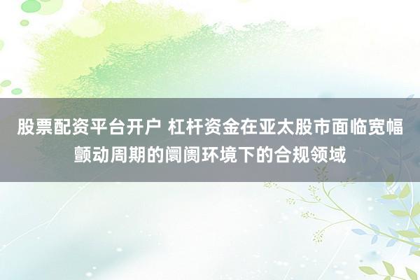 股票配资平台开户 杠杆资金在亚太股市面临宽幅颤动周期的阛阓环境下的合规领域