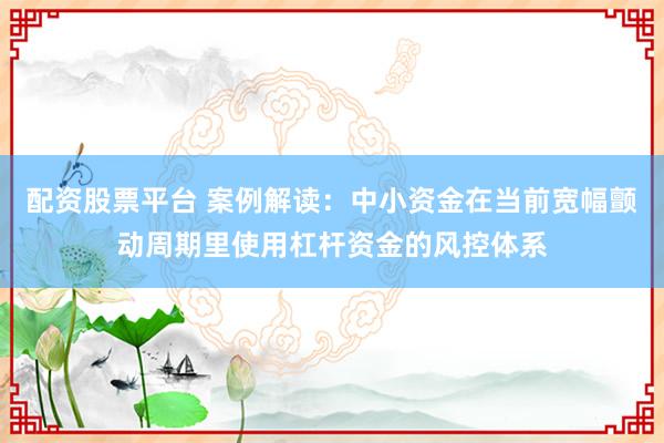配资股票平台 案例解读：中小资金在当前宽幅颤动周期里使用杠杆资金的风控体系