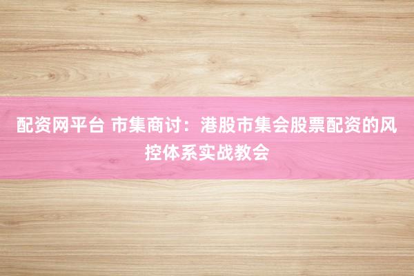 配资网平台 市集商讨：港股市集会股票配资的风控体系实战教会