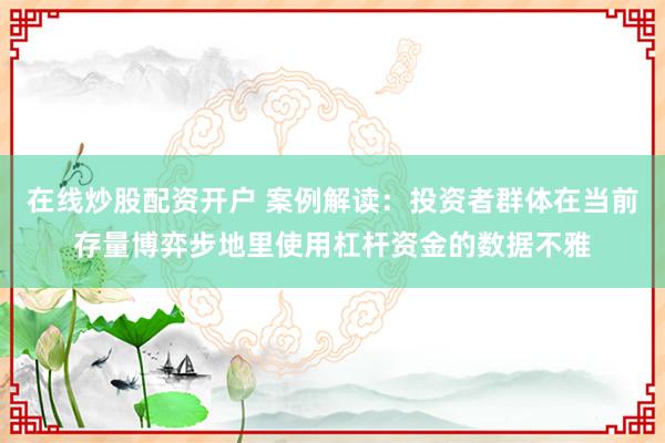 在线炒股配资开户 案例解读：投资者群体在当前存量博弈步地里使用杠杆资金的数据不雅