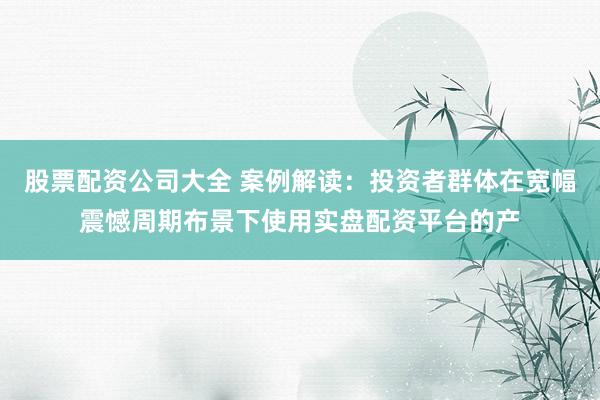 股票配资公司大全 案例解读：投资者群体在宽幅震憾周期布景下使用实盘配资平台的产