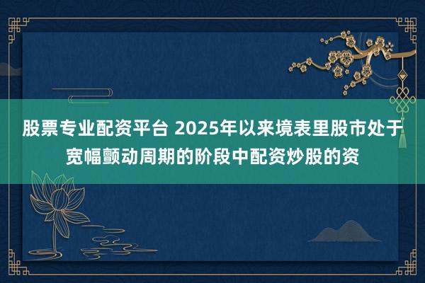 股票专业配资平台 2025年以来境表里股市处于宽幅颤动周期的阶段中配资炒股的资