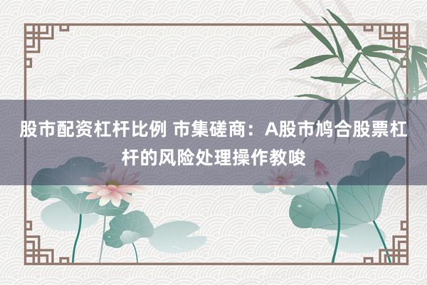 股市配资杠杆比例 市集磋商：A股市鸠合股票杠杆的风险处理操作教唆