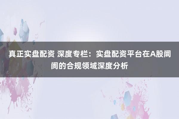 真正实盘配资 深度专栏：实盘配资平台在A股阛阓的合规领域深度分析