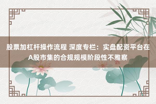 股票加杠杆操作流程 深度专栏：实盘配资平台在A股市集的合规规模阶段性不雅察