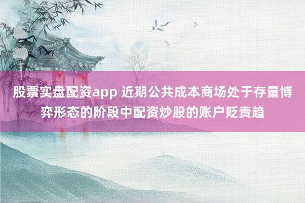 股票实盘配资app 近期公共成本商场处于存量博弈形态的阶段中配资炒股的账户贬责趋
