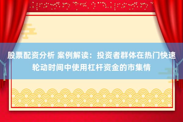 股票配资分析 案例解读：投资者群体在热门快速轮动时间中使用杠杆资金的市集情