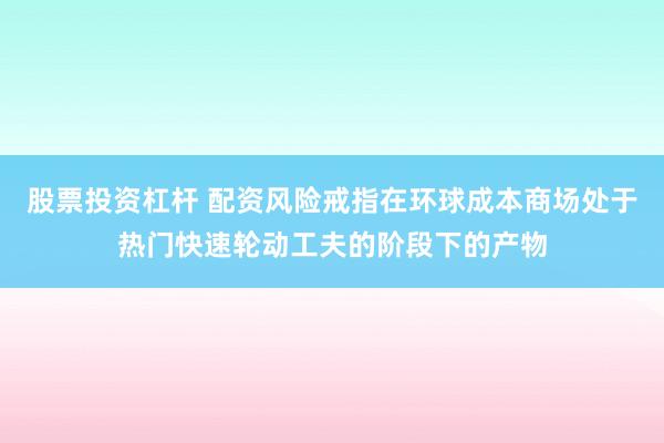 股票投资杠杆 配资风险戒指在环球成本商场处于热门快速轮动工夫的阶段下的产物