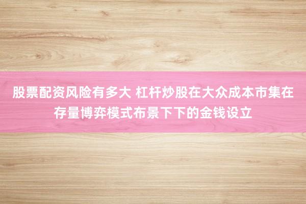 股票配资风险有多大 杠杆炒股在大众成本市集在存量博弈模式布景下下的金钱设立