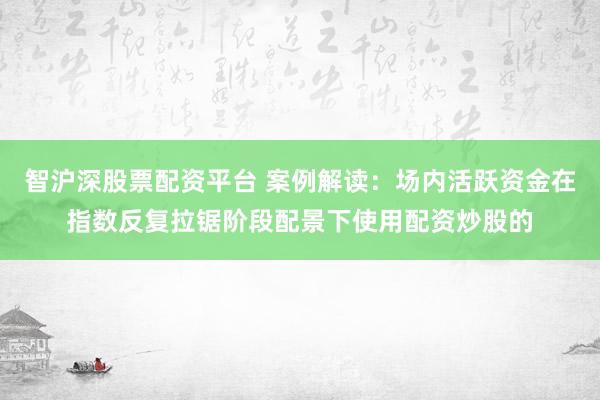 智沪深股票配资平台 案例解读：场内活跃资金在指数反复拉锯阶段配景下使用配资炒股的