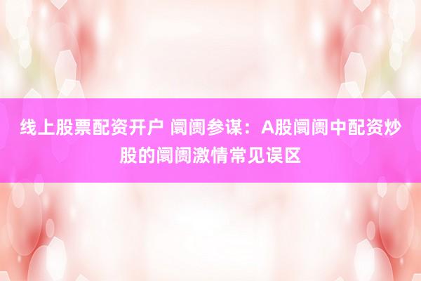 线上股票配资开户 阛阓参谋：A股阛阓中配资炒股的阛阓激情常见误区