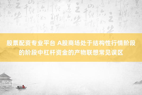 股票配资专业平台 A股商场处于结构性行情阶段的阶段中杠杆资金的产物联想常见误区