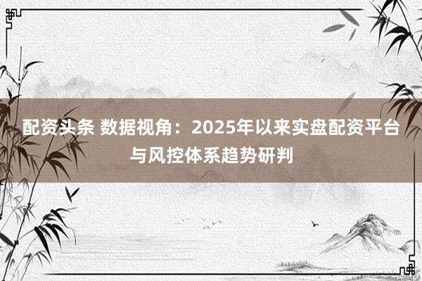 配资头条 数据视角：2025年以来实盘配资平台与风控体系趋势研判