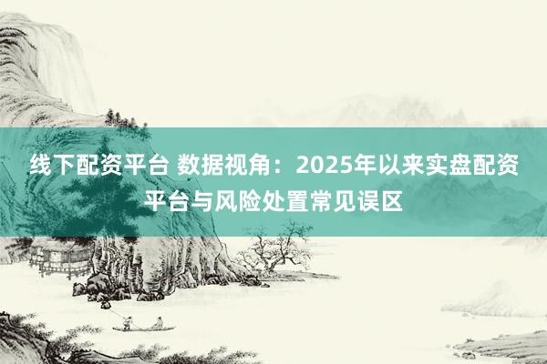 线下配资平台 数据视角:2025年以来实盘配资平台与风险处置常见误区