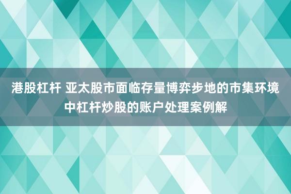 港股杠杆 亚太股市面临存量博弈步地的市集环境中杠杆炒股的账户处理案例解