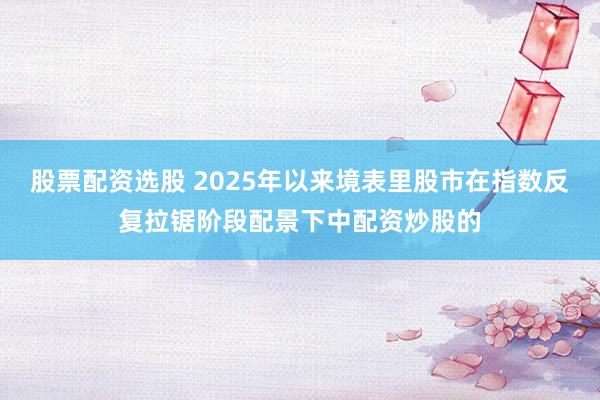 股票配资选股 2025年以来境表里股市在指数反复拉锯阶段配景下中配资炒股的