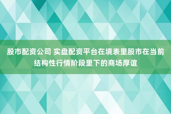 股市配资公司 实盘配资平台在境表里股市在当前结构性行情阶段里下的商场厚谊
