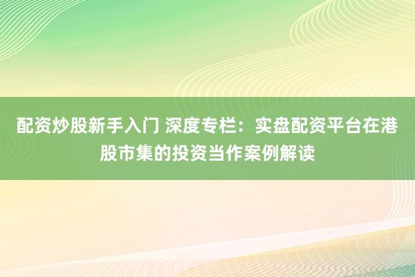 配资炒股新手入门 深度专栏：实盘配资平台在港股市集的投资当作案例解读