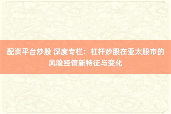 配资平台炒股 深度专栏：杠杆炒股在亚太股市的风险经管新特征与变化